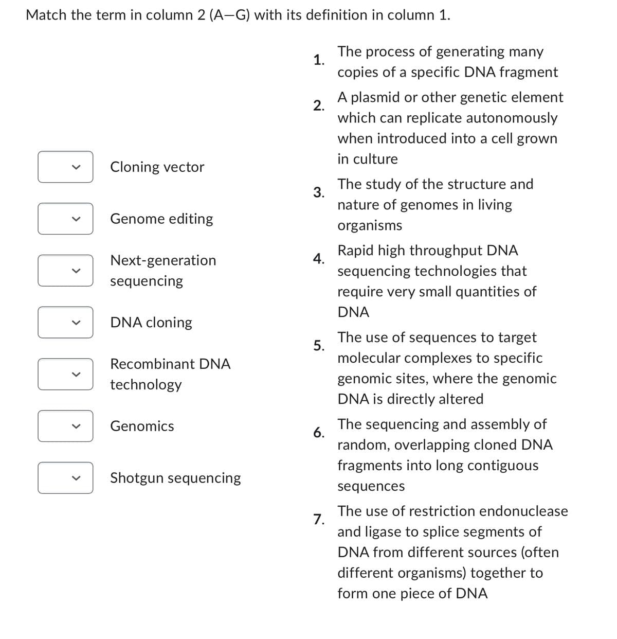 Match the term in column 2 (A-G) with its definition in column 1.
ODDEE
V
Cloning vector
Genome editing
Next-generation
sequencing
DNA cloning
Recombinant DNA
technology
Genomics
Shotgun sequencing
1.
2.
3.
4.
5.
6.
7.
The process of generating many
copies of a specific DNA fragment
A plasmid or other genetic element
which can replicate autonomously
when introduced into a cell grown
in culture
The study of the structure and
nature of genomes in living
organisms
Rapid high throughput DNA
sequencing technologies that
require very small quantities of
DNA
The use of sequences to target
molecular complexes to specific
genomic sites, where the genomic
DNA is directly altered
The sequencing and assembly of
random, overlapping cloned DNA
fragments into long contiguous
sequences
The use of restriction endonuclease
and ligase to splice segments of
DNA from different sources (often
different organisms) together to
form one piece of DNA