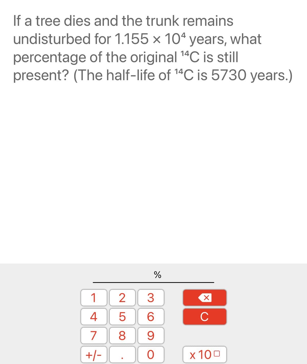If a tree dies and the trunk remains
undisturbed for 1.155 x 104 years, what
percentage of the original ¹4C is still
present? (The half-life of ¹4C is 5730 years.)
14
14
1
4
7
+/-
258
%
3
6
9
0
X
C
x 100