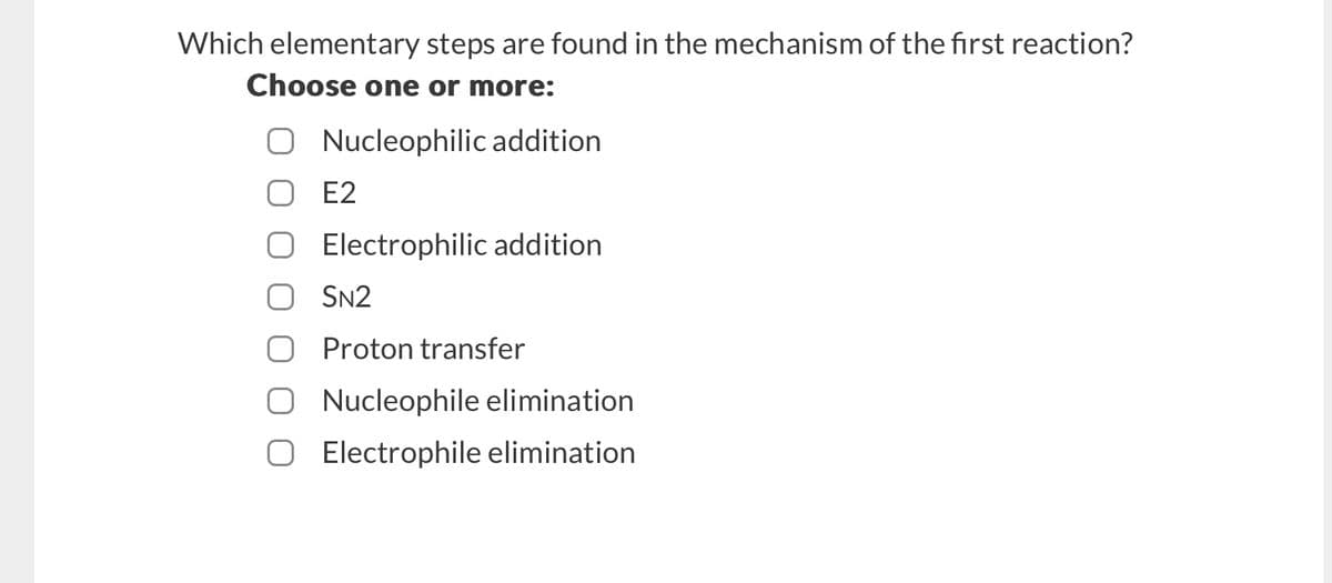 Which elementary steps are found in the mechanism of the first reaction?
Choose one or more:
○ Nucleophilic addition
☐ E2
Electrophilic addition
SN2
Proton transfer
Nucleophile elimination
● Electrophile elimination