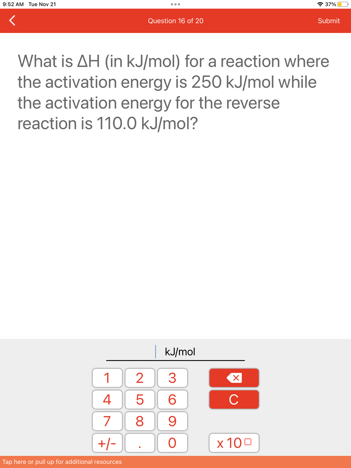 9:52 AM Tue Nov 21
1
4
7
+/-
Tap here or pull up for additional resources
Question 16 of 20
What is AH (in kJ/mol) for a reaction where
the activation energy is 250 kJ/mol while
the activation energy for the reverse
reaction is 110.0 kJ/mol?
kJ/mol
3
6
8 9
25
O
X
C
37%
x 100
Submit