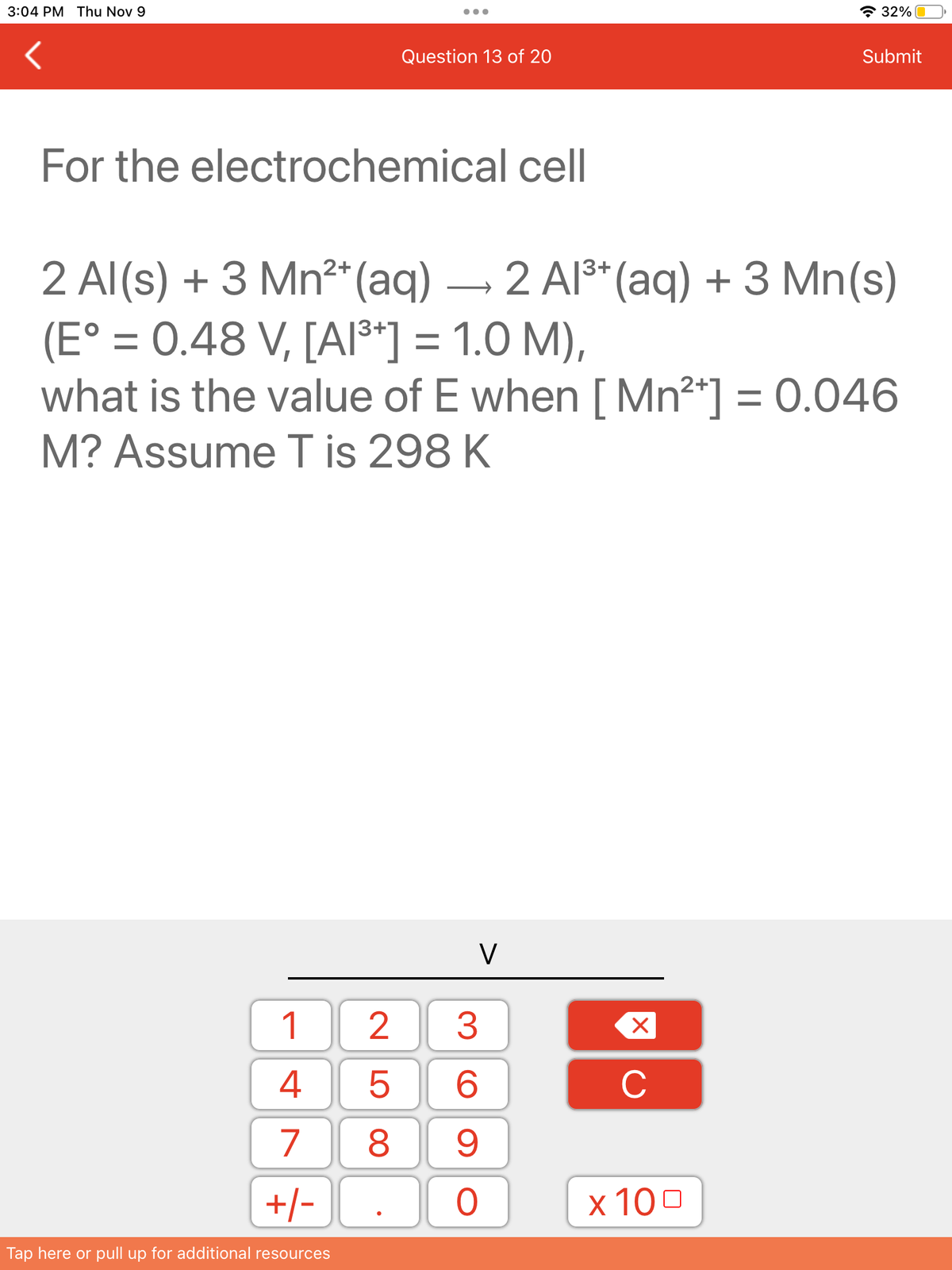 3:04 PM Thu Nov 9
For the electrochemical cell
Question 13 of 20
1
4
7
+/-
Tap here or pull up for additional resources
25
2+
13+
2 Al(s) + 3 Mn²* (aq) → 2 Al³+ (aq) + 3 Mn(s)
(E° = 0.48 V, [A1³+] = 1.0 M),
what is the value of E when [ Mn²+] = 0.046
M? Assume T is 298 K
V
3
6
8 9
O
X
C
32%
x 100
Submit