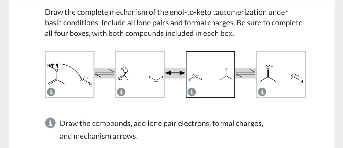 Draw the complete mechanism of the enol-to-keto tautomerization under
basic conditions. Include all lone pairs and formal charges. Be sure to complete
all four boxes, with both compounds included in each box.
O:
:Q*
H
→ Draw the compounds, add lone pair electrons, formal charges,
and mechanism arrows.
e
H