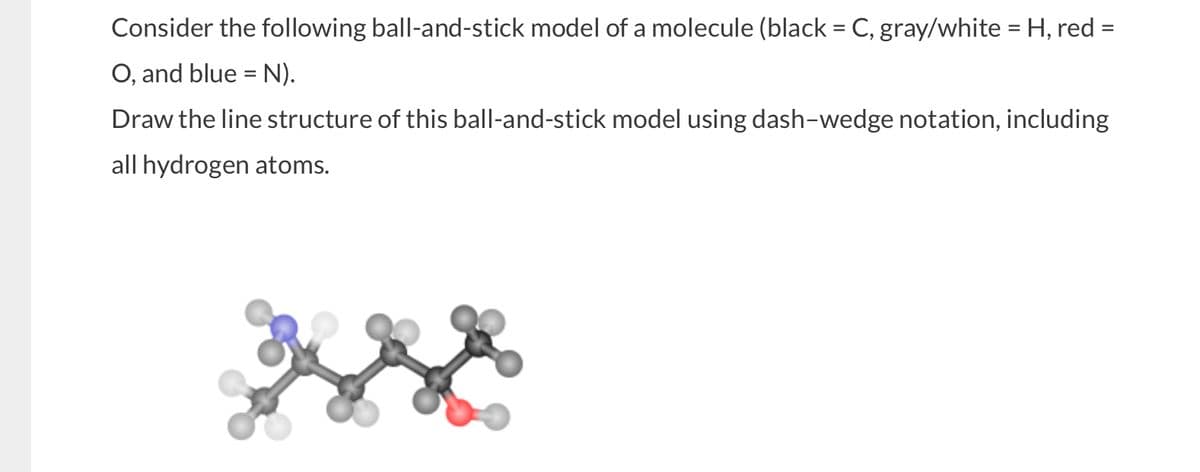Consider the following ball-and-stick model of a molecule (black = C, gray/white = H, red =
O, and blue = N).
Draw the line structure of this ball-and-stick model using dash-wedge notation, including
all hydrogen atoms.
w