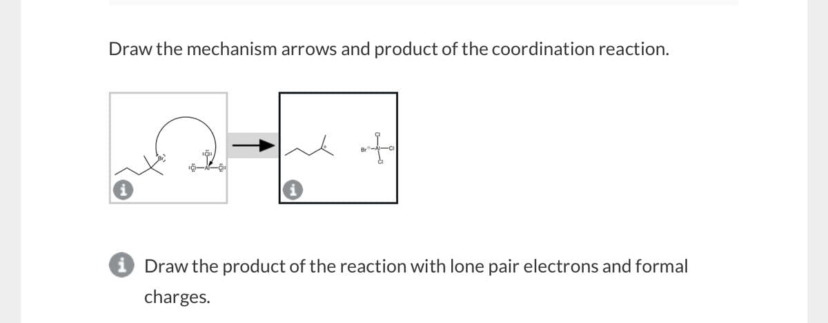 Draw the mechanism arrows and product of the coordination reaction.
+
Bre
i Draw the product of the reaction with lone pair electrons and formal
charges.