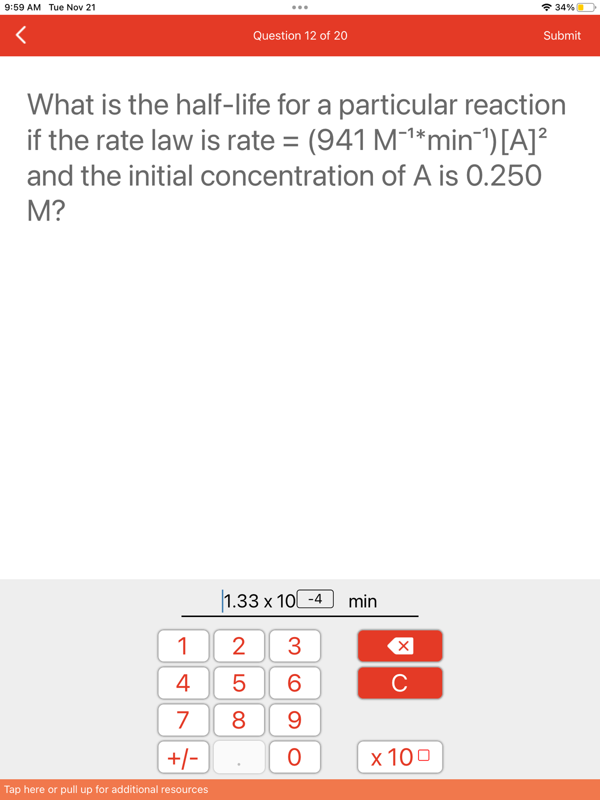 9:59 AM Tue Nov 21
1
4
7
+/-
Tap here or pull up for additional resources
Question 12 of 20
What is the half-life for a particular reaction
if the rate law is rate= (941 M-¹*min-¹) [A]²
and the initial concentration of A is 0.250
M?
1.33 x 10-4 min
3
6
9
25
8
O
X
C
34%
x 100
Submit