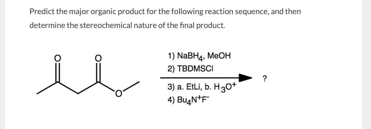 Predict the major organic product for the following reaction sequence, and then
determine the stereochemical nature of the final product.
1) NaBH4, MeOH
2) TBDMSCI
3) a. EtLi, b. H3O+
4) BuдN+F
?