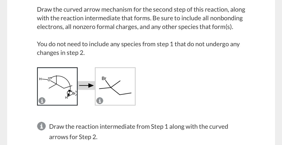 Draw the curved arrow mechanism for the second step of this reaction, along
with the reaction intermediate that forms. Be sure to include all nonbonding
electrons, all nonzero formal charges, and any other species that form(s).
You do not need to include any species from step 1 that do not undergo any
changes in step 2.
H-
0.
Br
Br
i Draw the reaction intermediate from Step 1 along with the curved
arrows for Step 2.