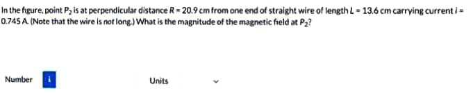 In the figure, point Pz is at perpendicular distance R= 20.9 cm from one end of straight wire of length L = 13.6 cm carrying current i =
0.745 A (Note that the wire is not long.) What is the magnitude of the magnetic field at P2?
Number
Units
