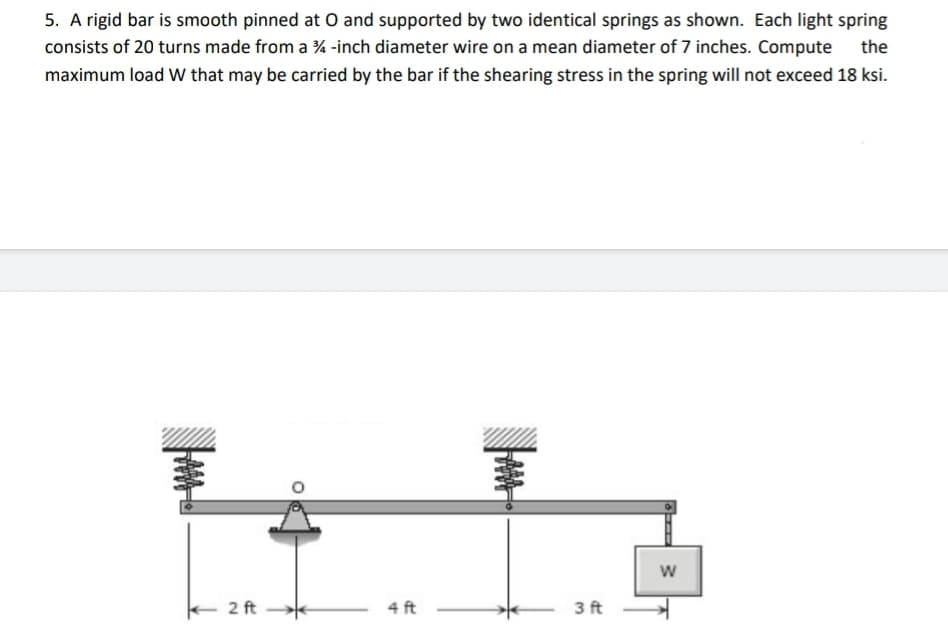 5. A rigid bar is smooth pinned at O and supported by two identical springs as shown. Each light spring
consists of 20 turns made from a ¾-inch diameter wire on a mean diameter of 7 inches. Compute the
maximum load W that may be carried by the bar if the shearing stress in the spring will not exceed 18 ksi.
2 ft
4 ft
LAMA
3 ft
W