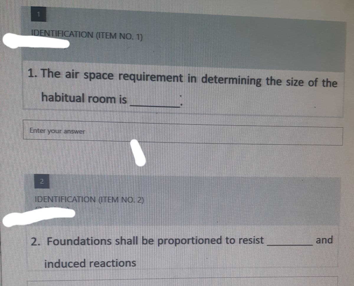 1
IDENTIFICATION (ITEM NO. 1)
1. The air space requirement in determining the size of the
habitual room is
Enter your answer
2
IDENTIFICATION (ITEM NO. 2)
and
2. Foundations shall be proportioned to resist
induced reactions