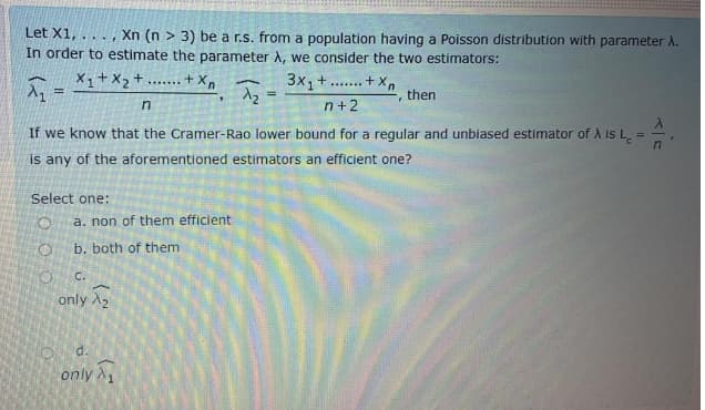 Let X1, .
Xn (n > 3) be a r.s. from a population having a Poisson distribution with parameter A.
.....
In order to estimate the parameter A, we consider the two estimators:
X1+X2+
3x1
....t X
.......+ X.
%3!
then
=
n
n+2
If we know that the Cramer-Rao lower bound for a regular and unbiased estimator of A is L.
%3D
is any of the aforementioned estimators an efficient one?
Select one:
a. non of them efficient
b. both of them
C.
only A,
d.
only A
