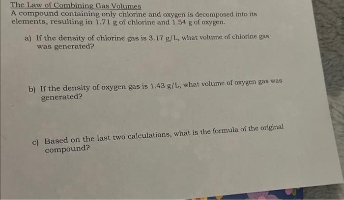 The Law of Combining Gas Volumes
A compound containing only chlorine and oxygen is decomposed into its
elements, resulting in 1.71 g of chlorine and 1.54 g of oxygen.
a) If the density of chlorine gas is 3.17 g/L, what volume of chlorine gas
was generated?
b) If the density of oxygen gas is 1.43 g/L, what volume of oxygen gas was
generated?
c) Based on the last two calculations, what is the formula of the original
compound?