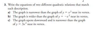 3. Write the equations of two different quadratic relations that match
each description.
a) The graph is narrower than the graph of y = x² near its vertex.
b) The graph is wider than the graph of y = -x² near its vertex.
The graph opens downward and is narrower than the graph
of y= = 3x² near its vertex.
c)