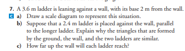7. A 3.6 m ladder is leaning against a wall, with its base 2 m from the wall.
ca) Draw a scale diagram to represent this situation.
b)
Suppose that a 2.4 m ladder is placed against the wall, parallel
to the longer ladder. Explain why the triangles that are formed
by the ground, the wall, and the two ladders are similar.
c) How far up the wall will each ladder reach?