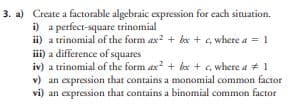 3. a) Create a factorable algebraic expression for each situation.
i) a perfect-square trinomial
ii) a trinomial of the form ax2+bx+c, where a = 1
iii) a difference of squares
iv) a trinomial of the form ax² + bx+c, where a # 1
v) an expression that contains a monomial common factor
vi) an expression that contains a binomial common factor