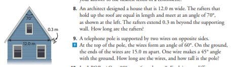 70'
12.0 m
0.3 m
8. An architect designed a house that is 12.0 m wide. The rafters that
hold up the roof are equal in length and meet at an angle of 70°,
as shown at the left. The rafters extend 0.3 m beyond the supporting
wall. How long are the rafters?
9. A telephone pole is supported by two wires on opposite sides.
At the top of the pole, the wires form an angle of 60°. On the ground,
the ends of the wires are 15.0 m apart. One wire makes a 45° angle
with the ground. How long are the wires, and how tall is the pole?