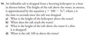 14. An inflatable raft is dropped from a hovering helicopter to a boar
in distress below. The height of the raft above the water, in metres,
is approximated by the equation y = 500 - 5x², where x is
the time in seconds since the raft was dropped.
a) What is the height of the helicopter above the water?
When does the raft reach the water?
b)
c)
What is the height of the raft above the water 6 s after
it is dropped?
d) When is the raft 100 m above the water?