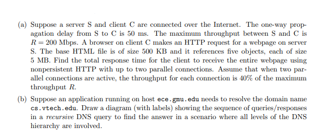 (a) Suppose a server S and client C are connected over the Internet. The one-way prop-
agation delay from S to C is 50 ms. The maximum throughput between S and C is
R = 200 Mbps. A browser on client C makes an HTTP request for a webpage on server
S. The base HTML file is of size 500 KB and it references five objects, each of size
5 MB. Find the total response time for the client to receive the entire webpage using
nonpersistent HTTP with up to two parallel connections. Assume that when two par-
allel connections are active, the throughput for each connection is 40% of the maximum
throughput R.
(b) Suppose an application running on host ece.gmu.edu needs to resolve the domain name
cs.vtech.edu. Draw a diagram (with labels) showing the sequence of queries/responses
in a recursive DNS query to find the answer in a scenario where all levels of the DNS
hierarchy are involved.
