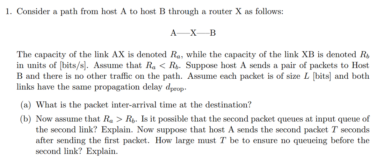 1. Consider a path from host A to host B through a router X as follows:
A-
-X-B
The capacity of the link AX is denoted Ra, while the capacity of the link XB is denoted Rb
in units of [bits/s]. Assume that Ra < Rb. Suppose host A sends a pair of packets to Host
B and there is no other traffic on the path. Assume each packet is of size L [bits] and both
links have the same propagation delay dprop-
(a) What is the packet inter-arrival time at the destination?
(b) Now assume that Ra > Ri. Is it possible that the second packet queues at input queue of
the second link? Explain. Now suppose that host A sends the second packet T seconds
after sending the first packet. How large must T be to ensure no queueing before the
second link? Explain.
