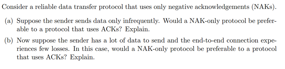 Consider a reliable data transfer protocol that uses only negative acknowledgements (NAKS).
(a) Suppose the sender sends data only infrequently. Would a NAK-only protocol be prefer-
able to a protocol that uses ACKS? Explain.
(b) Now suppose the sender has a lot of data to send and the end-to-end connection expe-
riences few losses. In this case, would a NAK-only protocol be preferable to a protocol
that uses ACKS? Explain.
