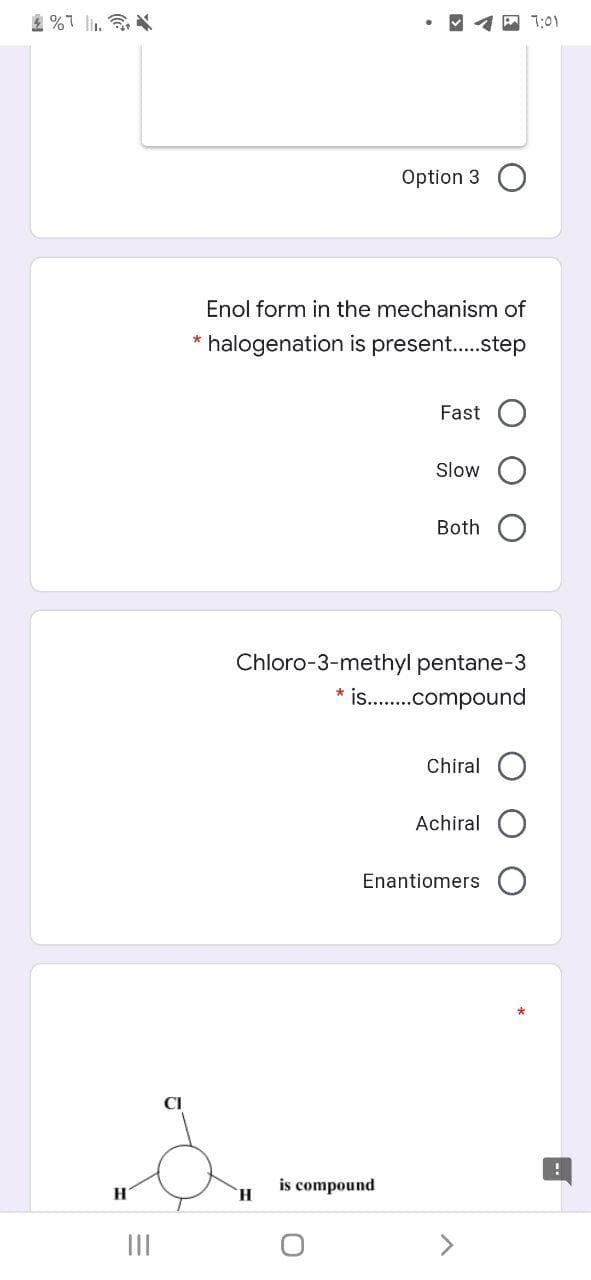 2 %7 l.
7:01
Option 3
Enol form in the mechanism of
* halogenation is present..step
Fast
Slow
Both
Chloro-3-methyl pentane-3
* is .compound
Chiral O
Achiral
Enantiomers
CI
is
H.
compound
H.
II
<>
