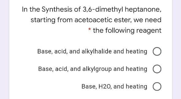 In the Synthesis of 3,6-dimethyl heptanone,
starting from acetoacetic ester, we need
* the following reagent
Base, acid, and alkylhalide and heating O
Base, acid, and alkylgroup and heating O
Base, H20, and heating

