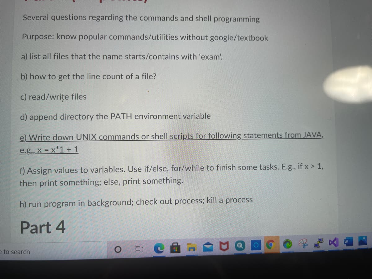 Several questions regarding the commands and shell programming
Purpose: know popular commands/utilities without google/textbook
a) list all files that the name starts/contains with 'exam'.
b) how to get the line count of a file?
c) read/write files
d) append directory the PATH environment variable
e) Write down UNIX commands or shell scripts for following statements from JAVA,
e.g., X = x*1 + 1
f) Assign values to variables. Use if/else, for/while to finish some tasks. E.g., if x > 1,
then print something; else, print something.
h) run program in background; check out process; kill a process
Part 4
e to search
