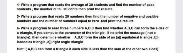 4- Write a program that reads the average of 30 students and find the number of pass
students , the number of fail students then print the results.
5- Write a program that reads 20 numbers then find the number of negative and positive
numbers and the number of numbers equal to zero and print the results.
6- Write a program to read three numbers A,B,C then find whether A,B,C can form the sides of
a triangle, if yes compute the parameter of the triangle , if no print the massage ( not a
triangle), then determine whether A,B,C form the side of an (a)) equilateral triangle ,b)
isosceles triangie ,c)) right angle triangle
Hint: ( A,B,C can form a triangle if each side is less than the sum of the other two sides)
