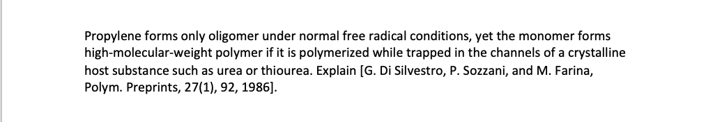Propylene forms only oligomer under normal free radical conditions, yet the monomer forms
high-molecular-weight polymer if it is polymerized while trapped in the channels of a crystalline
host substance such as urea or thiourea. Explain [G. Di Silvestro, P. Sozzani, and M. Farina,
Polym. Preprints, 27(1), 92, 1986].