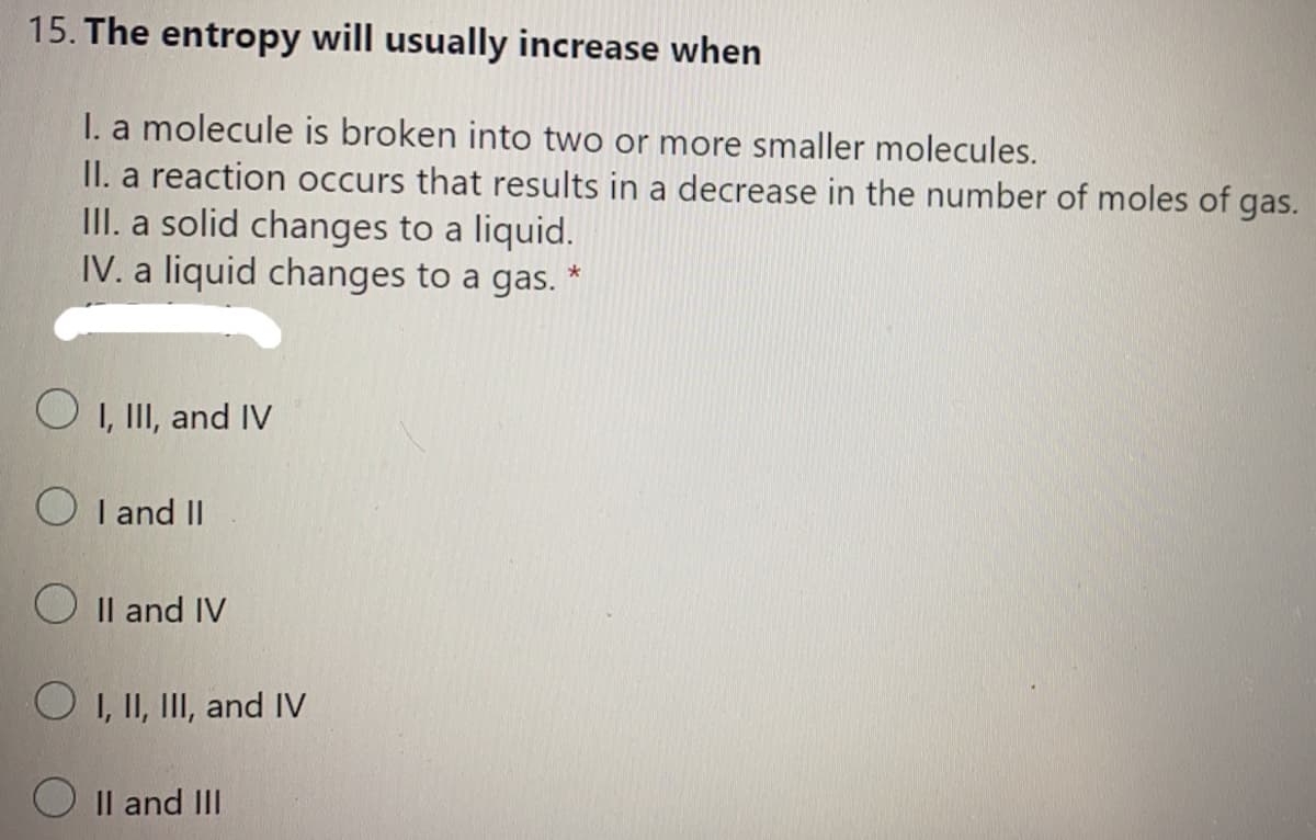 15. The entropy will usually increase when
I. a molecule is broken into two or more smaller molecules.
II. a reaction occurs that results in a decrease in the number of moles of gas.
III. a solid changes to a liquid.
IV. a liquid changes to a gas. *
O 1, II, and IV
O I and II
O Il and IV
O 1, II, III, and IV
O Il and III
