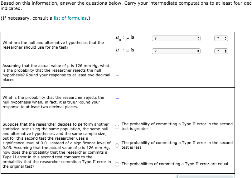 Based on this information, answer the questions below. Carry your intermediate computations to at least four deci
indicated.
(If necessary, consult a list of formulas.)
н. : и is
What are the null and alternative hypotheses that the
researcher should use for the test?
н. : р is
Assuming that the actual value of u is 126 mm Hg, what
is the probability that the researcher rejects the null
hypothesis? Round your response to at least two decimal
places.
What is the probability that the researcher rejects the
null hypothesis when, in fact, it is true? Round your
response to at least two decimal places.
Suppose that the researcher decides to perform another
statistical test using the same population, the same null
and alternative hypotheses, and the same sample size,
The probability of committing a Type II error in the second
test is greater
but for this second test the researcher uses a
The probability of committing a Type II error in the second
significance level of 0.01 instead of a significance level of
0.05. Assuming that the actual value of u is 126 mm Hg,
how does the probability that the researcher commits a
Type II error in this second test compare to the
probability that the researcher commits a Type II error in
the original test?
test is less
The probabilities of committing a Type II error are equal
