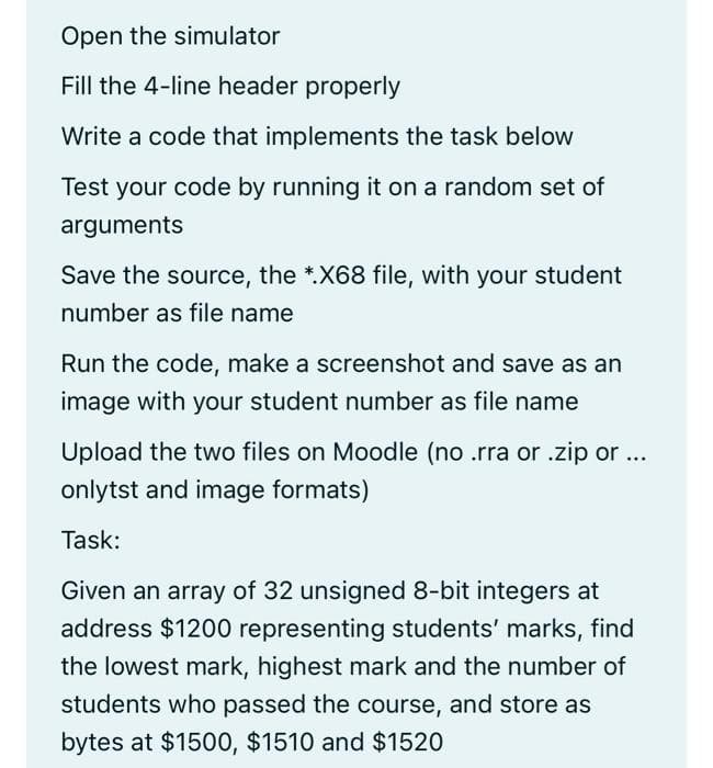 Open the simulator
Fill the 4-line header properly
Write a code that implements the task below
Test your code by running it on a random set of
arguments
Save the source, the *.X68 file, with your student
number as file name
Run the code, make a screenshot and save as an
image with your student number as file name
Upload the two files on Moodle (no .rra or .zip or ...
onlytst and image formats)
Task:
Given an array of 32 unsigned 8-bit integers at
address $1200 representing students' marks, find
the lowest mark, highest mark and the number of
students who passed the course, and store as
bytes at $1500, $1510 and $1520