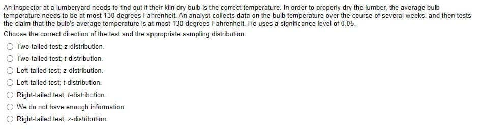 An inspector at a lumberyard needs to find out if their kiln dry bulb is the correct temperature. In order to properly dry the lumber, the average bulb
temperature needs to be at most 130 degrees Fahrenheit. An analyst collects data on the bulb temperature over the course of several weeks, and then tests
the claim that the bulb's average temperature is at most 130 degrees Fahrenheit. He uses a significance level of 0.05.
Choose the correct direction of the test and the appropriate sampling distribution.
○ Two-tailed test; z-distribution.
Two-tailed test; t-distribution.
Left-tailed test; z-distribution.
Left-tailed test; t-distribution.
Right-tailed test; t-distribution.
We do not have enough information.
Right-tailed test; z-distribution.