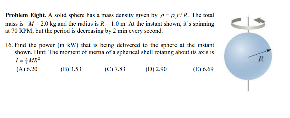 Problem Eight. A solid sphere has a mass density given by p=por/R. The total
mass is M = 2.0 kg and the radius is R = 1.0 m. At the instant shown, it's spinning
at 70 RPM, but the period is decreasing by 2 min every second.
16. Find the power (in kW) that is being delivered to the sphere at the instant
shown. Hint: The moment of inertia of a spherical shell rotating about its axis is
I = 3/MR².
(A) 6.20
(B) 3.53
(C) 7.83
(D) 2.90
(E) 6.69
R