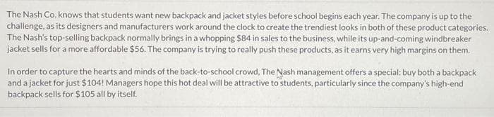 The Nash Co. knows that students want new backpack and jacket styles before school begins each year. The company is up to the
challenge, as its designers and manufacturers work around the clock to create the trendiest looks in both of these product categories.
The Nash's top-selling backpack normally brings in a whopping $84 in sales to the business, while its up-and-coming windbreaker
jacket sells for a more affordable $56. The company is trying to really push these products, as it earns very high margins on them.
In order to capture the hearts and minds of the back-to-school crowd, The Nash management offers a special: buy both a backpack
and a jacket for just $104! Managers hope this hot deal will be attractive to students, particularly since the company's high-end
backpack sells for $105 all by itself.