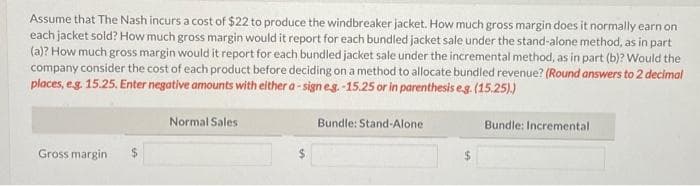 Assume that The Nash incurs a cost of $22 to produce the windbreaker jacket. How much gross margin does it normally earn on
each jacket sold? How much gross margin would it report for each bundled jacket sale under the stand-alone method, as in part
(a)? How much gross margin would it report for each bundled jacket sale under the incremental method, as in part (b)? Would the
company consider the cost of each product before deciding on a method to allocate bundled revenue? (Round answers to 2 decimal
places, e.g. 15.25. Enter negative amounts with either a-sign e.g.-15.25 or in parenthesis e.g. (15.25).)
Bundle: Stand-Alone
Gross margin $
Normal Sales
$
Bundle: Incremental