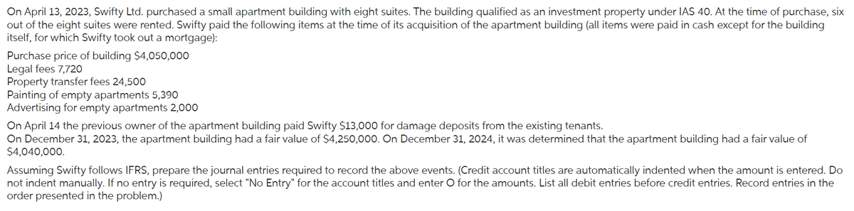 On April 13, 2023, Swifty Ltd. purchased a small apartment building with eight suites. The building qualified as an investment property under IAS 40. At the time of purchase, six
out of the eight suites were rented. Swifty paid the following items at the time of its acquisition of the apartment building (all items were paid in cash except for the building
itself, for which Swifty took out a mortgage):
Purchase price of building $4,050,000
Legal fees 7,720
Property transfer fees 24,500
Painting of empty apartments 5,390
Advertising for empty apartments 2,000
On April 14 the previous owner of the apartment building paid Swifty $13,000 for damage deposits from the existing tenants.
On December 31, 2023, the apartment building had a fair value of $4,250,000. On December 31, 2024, it was determined that the apartment building had a fair value of
$4,040,000.
Assuming Swifty follows IFRS, prepare the journal entries required to record the above events. (Credit account titles are automatically indented when the amount is entered. Do
not indent manually. If no entry is required, select "No Entry" for the account titles and enter O for the amounts. List all debit entries before credit entries. Record entries in the
order presented in the problem.)