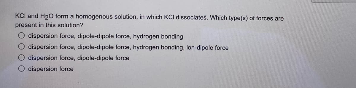 KCI and H₂O form a homogenous solution, in which KCI dissociates. Which type(s) of forces are
present in this solution?
dispersion force, dipole-dipole force, hydrogen bonding
O dispersion force, dipole-dipole force, hydrogen bonding, ion-dipole force
dispersion force, dipole-dipole force
dispersion force