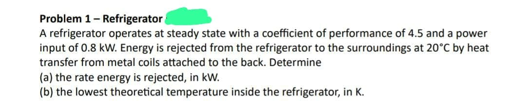 Problem 1 - Refrigerator
A refrigerator operates at steady state with a coefficient of performance of 4.5 and a power
input of 0.8 kW. Energy is rejected from the refrigerator to the surroundings at 20°C by heat
transfer from metal coils attached to the back. Determine
(a) the rate energy is rejected, in kW.
(b) the lowest theoretical temperature inside the refrigerator, in K.