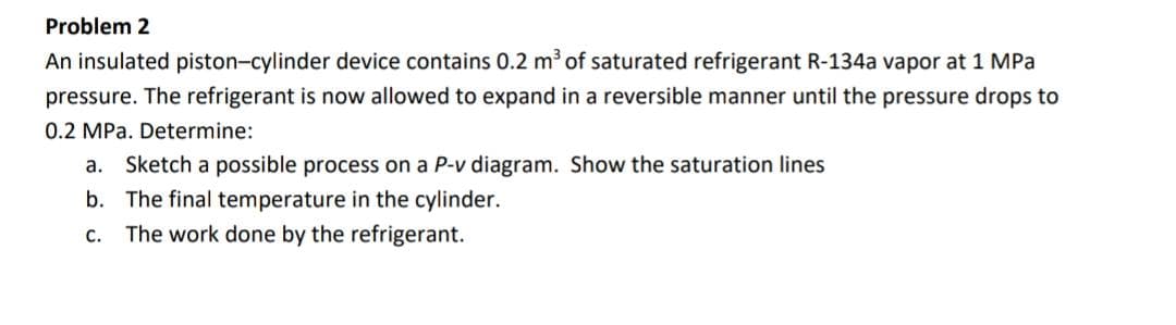 Problem 2
An insulated piston-cylinder device contains 0.2 m³ of saturated refrigerant R-134a vapor at 1 MPa
pressure. The refrigerant is now allowed to expand in a reversible manner until the pressure drops to
0.2 MPa. Determine:
a. Sketch a possible process on a P-v diagram. Show the saturation lines
b. The final temperature in the cylinder.
C.
The work done by the refrigerant.