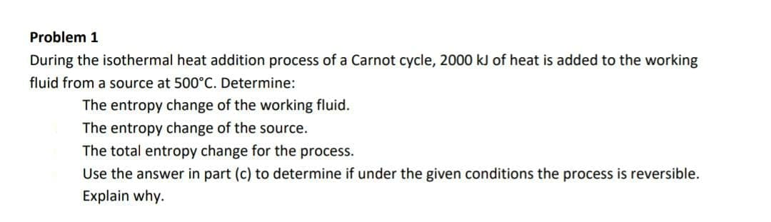 Problem 1
During the isothermal heat addition process of a Carnot cycle, 2000 kJ of heat is added to the working
fluid from a source at 500°C. Determine:
The entropy change of the working fluid.
The entropy change of the source.
The total entropy change for the process.
Use the answer in part (c) to determine if under the given conditions the process is reversible.
Explain why.