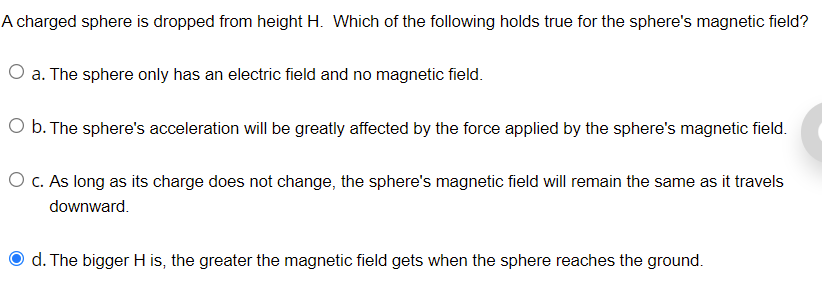 A charged sphere is dropped from height H. Which of the following holds true for the sphere's magnetic field?
O a. The sphere only has an electric field and no magnetic field.
O b. The sphere's acceleration will be greatly affected by the force applied by the sphere's magnetic field.
O c. As long as its charge does not change, the sphere's magnetic field will remain the same as it travels
downward.
d. The bigger H is, the greater the magnetic field gets when the sphere reaches the ground.

