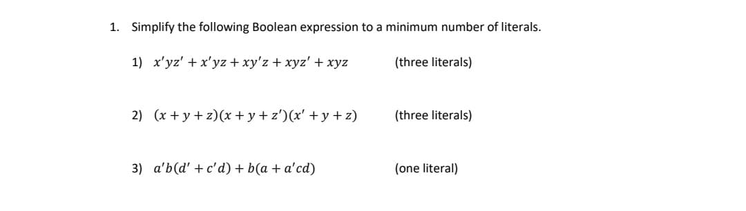 1. Simplify the following Boolean expression to a minimum number of literals.
1) x'yz' + x'yz + xy'z + xyz' + xyz
(three literals)
2) (x+y+z) (x+y+z')(x' +y+z)
3) a'b (d' + c'd) + b(a + a'cd)
(three literals)
(one literal)