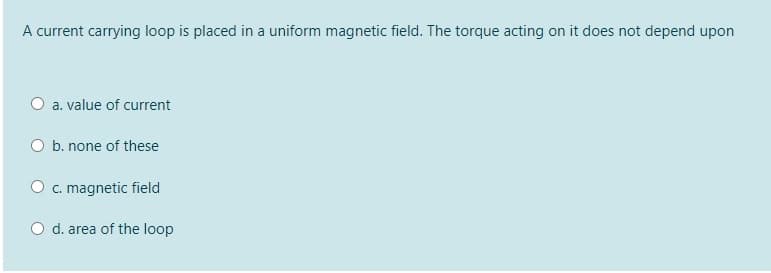 A current carrying loop is placed in a uniform magnetic field. The torque acting on it does not depend upon
O a. value of current
b. none of these
O c. magnetic field
d. area of the loop
