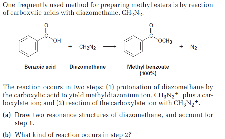 One frequently used method for preparing methyl esters is by reaction
of carboxylic acids with diazomethane, CH,N2.
HO.
OCH3
+ CH2N2
+ N2
Methyl benzoate
(100%)
Benzoic acid
Diazomethane
The reaction occurs in two steps: (1) protonation of diazomethane by
the carboxylic acid to yield methyldiazonium ion, CH3N2+, plus a car-
boxylate ion; and (2) reaction of the carboxylate ion with CH3N2+.
(a) Draw two resonance structures of diazomethane, and account for
step 1.
(b) What kind of reaction occurs in step 2?
