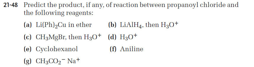 21-48 Predict the product, if any, of reaction between propanoyl chloride and
the following reagents:
(a) Li(Ph)2Cu in ether
(b) LİAIH4, then H30+
(c) CH3MgBr, then H30† (d) H30+
(e) Cyclohexanol
(f) Aniline
(g) CH3CO2- Na+
