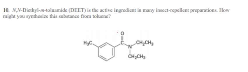 10. N,N-Diethyl-m-toluamide (DEET) is the active ingredient in many insect-repellent preparations. How
might you synthesize this substance from toluene?
H3C,
„CH2CH3
CH2CH3
