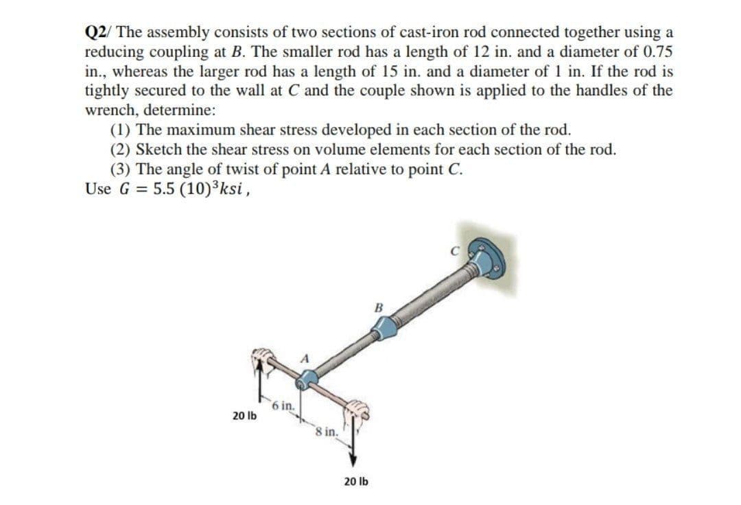 Q2/ The assembly consists of two sections of cast-iron rod connected together using a
reducing coupling at B. The smaller rod has a length of 12 in. and a diameter of 0.75
in., whereas the larger rod has a length of 15 in. and a diameter of 1 in. If the rod is
tightly secured to the wall at C and the couple shown is applied to the handles of the
wrench, determine:
(1) The maximum shear stress developed in each section of the rod.
(2) Sketch the shear stress on volume elements for each section of the rod.
(3) The angle of twist of point A relative to point C.
Use G = 5.5 (10)³ksi,
B
6 in.
20 lb
8 in.
20 lb
