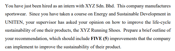 You have just been hired as an intern with XYZ Sdn. Bhd. This company manufactures
sportswear. Since you have taken a course on Energy and Sustainable Development in
UNITEN, your supervisor has asked your opinion on how to improve the life-cycle
sustainability of one their products, the XYZ Running Shoes. Prepare a brief outline of
your recommendation, which should include FIVE (5) improvements that the company
can implement to improve the sustainability of their product.
