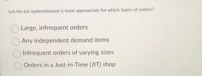 Lot-for-lot replenishment is most appropriate for which types of orders?
Large, infrequent orders
Any independent demand items
Infrequent orders of varying sizes
Orders in a Just-in-Time (JIT) shop